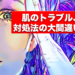 肌のトラブル、対処法の大間違い。